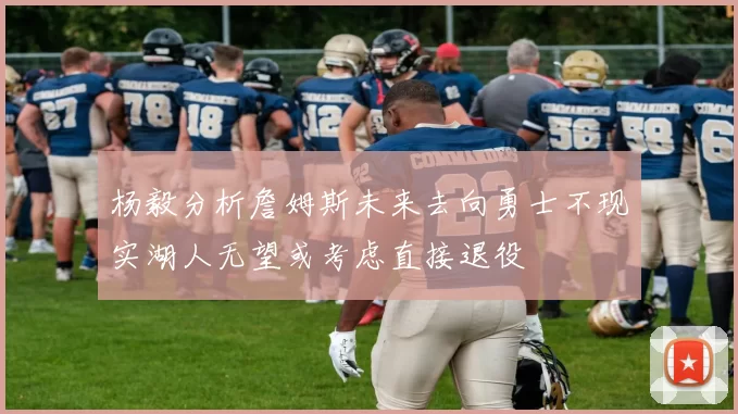 杨毅分析詹姆斯未来去向勇士不现实湖人无望或考虑直接退役