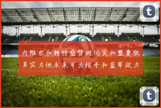 内维尔和赖特盛赞姆伯莫加盟曼联具实力他未来可为枪手和蓝军效力
