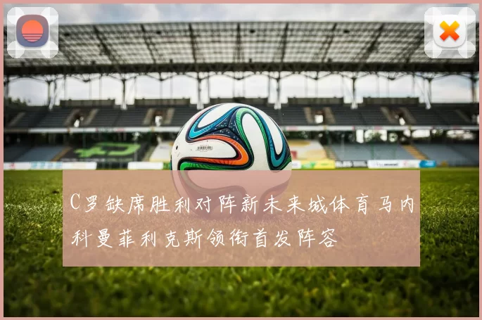 C罗缺席胜利对阵新未来城体育马内科曼菲利克斯领衔首发阵容