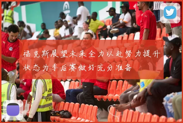 福克斯展望未来全力以赴努力提升状态为季后赛做好充分准备