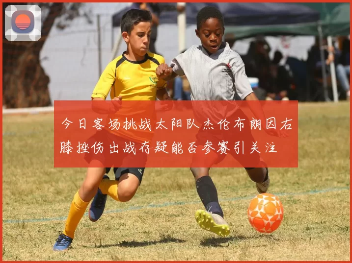 今日客场挑战太阳队杰伦布朗因右膝挫伤出战存疑能否参赛引关注