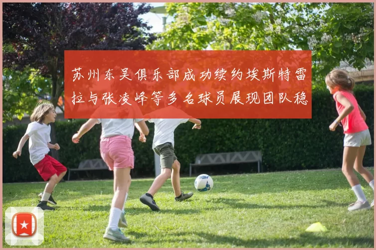 苏州东吴俱乐部成功续约埃斯特雷拉与张凌峰等多名球员展现团队稳定性