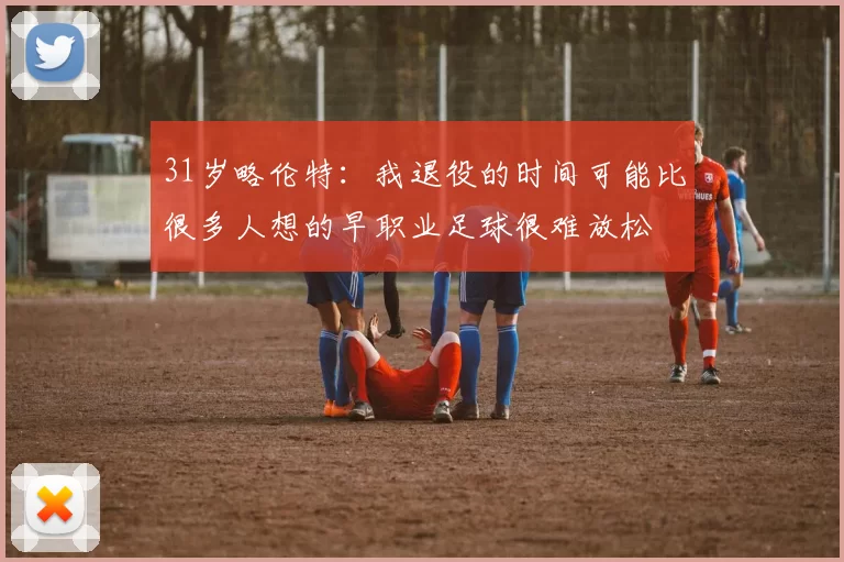 31岁略伦特：我退役的时间可能比很多人想的早职业足球很难放松