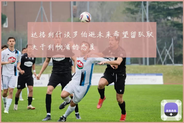 达格利什谈罗伯逊未来希望留队取决于利物浦的态度