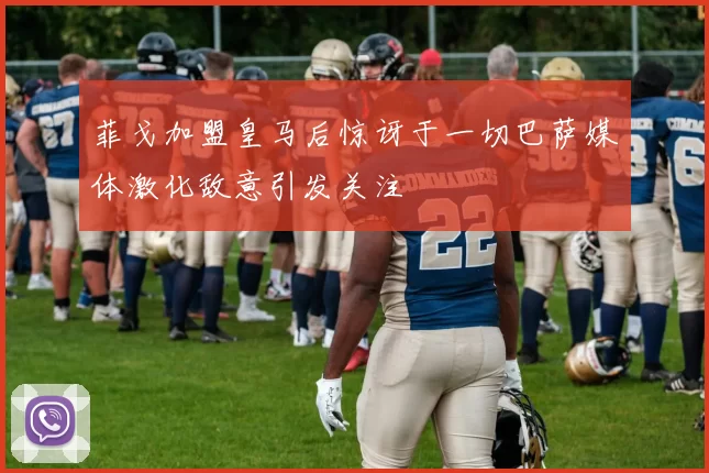 菲戈加盟皇马后惊讶于一切巴萨媒体激化敌意引发关注
