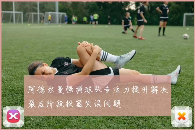 阿德尔曼强调球队专注力提升解决最后阶段投篮失误问题