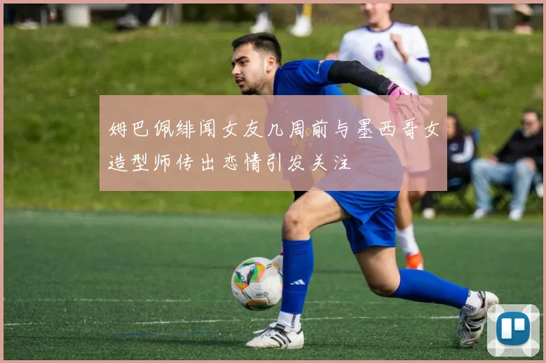 姆巴佩绯闻女友几周前与墨西哥女造型师传出恋情引发关注