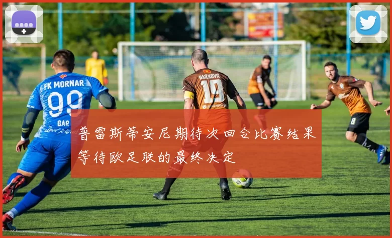 普雷斯蒂安尼期待次回合比赛结果等待欧足联的最终决定