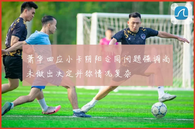 萧华回应小卡阴阳合同问题强调尚未做出决定并称情况复杂