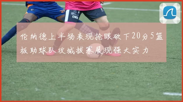 伦纳德上半场表现抢眼砍下20分5篮板助球队攻城拔寨展现强大实力