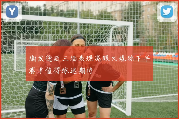 谢泼德近三场表现亮眼火媒称下半赛季值得球迷期待