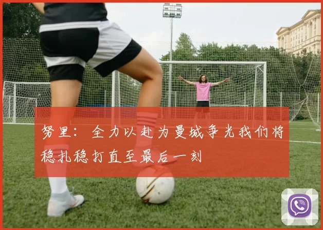 努里：全力以赴为曼城争光我们将稳扎稳打直至最后一刻
