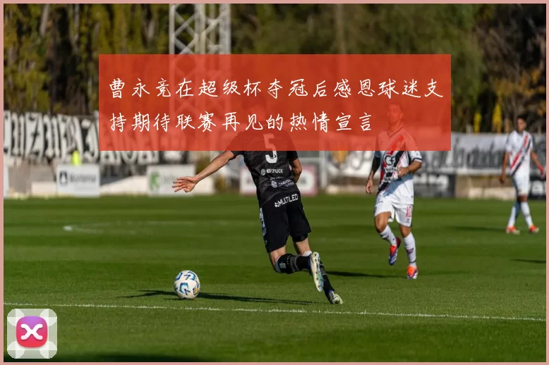 曹永竞在超级杯夺冠后感恩球迷支持期待联赛再见的热情宣言