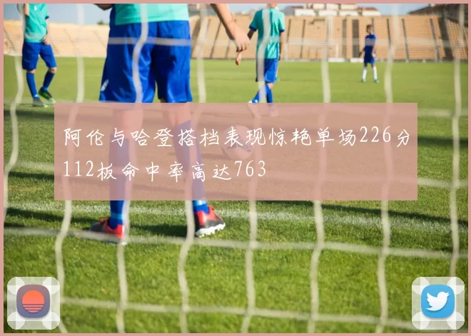 阿伦与哈登搭档表现惊艳单场226分112板命中率高达763
