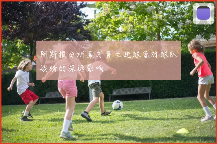 阿斯报分析莱万费兰进球荒对球队战绩的深远影响