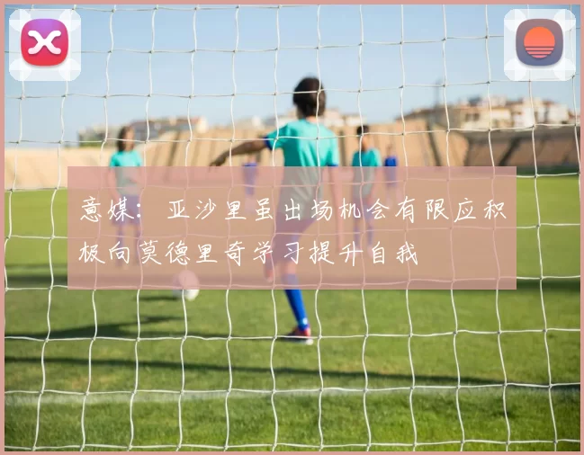 意媒：亚沙里虽出场机会有限应积极向莫德里奇学习提升自我