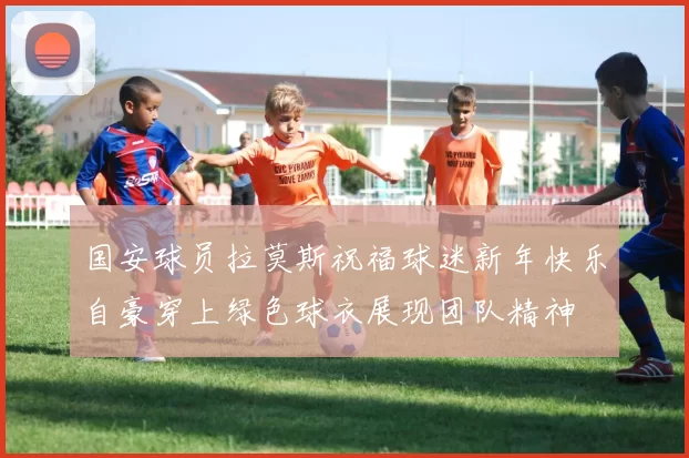 国安球员拉莫斯祝福球迷新年快乐自豪穿上绿色球衣展现团队精神