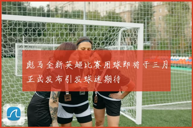彪马全新英超比赛用球即将于三月正式发布引发球迷期待