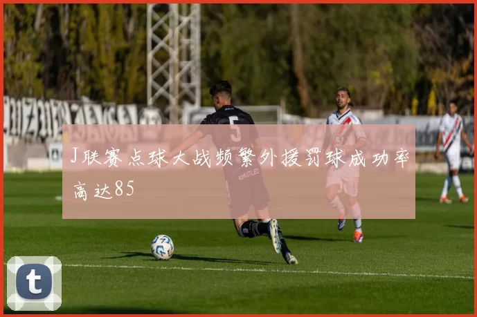 J联赛点球大战频繁外援罚球成功率高达85