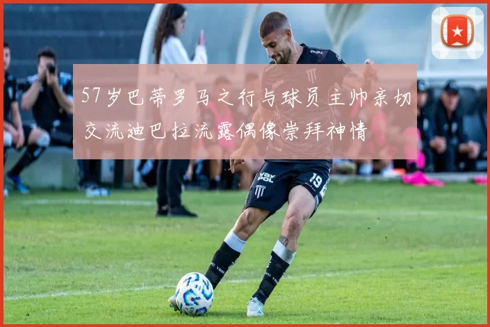 57岁巴蒂罗马之行与球员主帅亲切交流迪巴拉流露偶像崇拜神情