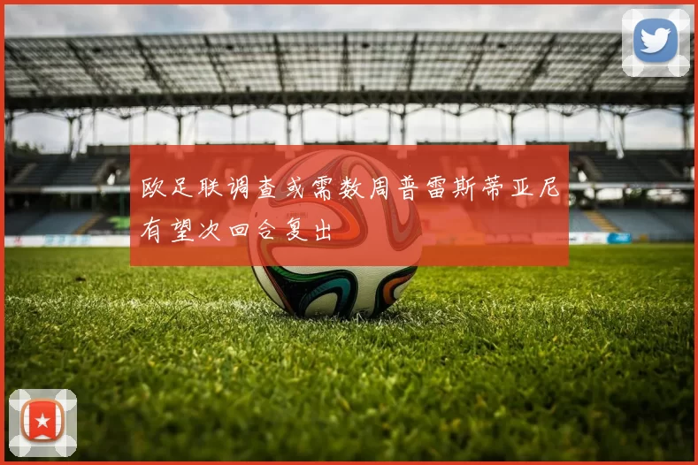 欧足联调查或需数周普雷斯蒂亚尼有望次回合复出
