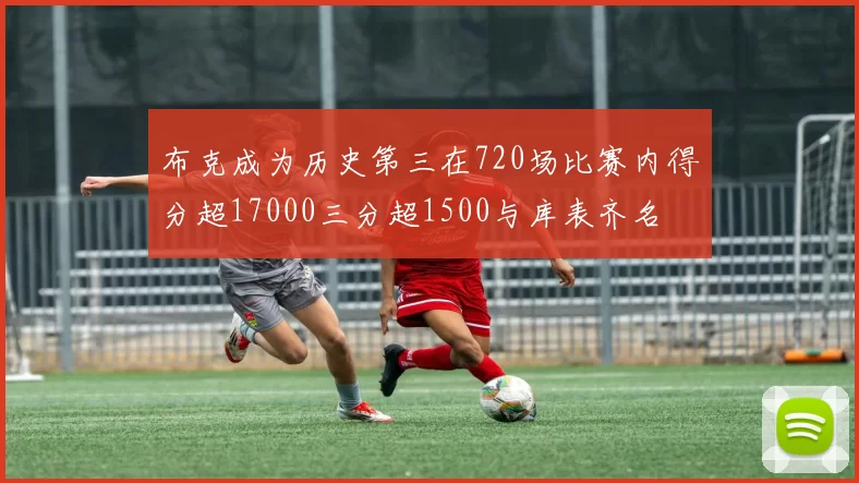 布克成为历史第三在720场比赛内得分超17000三分超1500与库表齐名