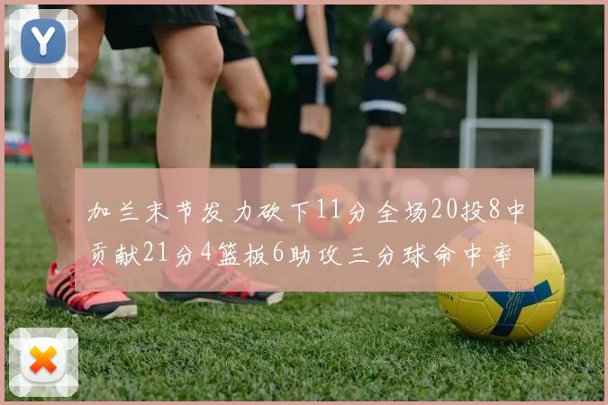 加兰末节发力砍下11分全场20投8中贡献21分4篮板6助攻三分球命中率高达375
